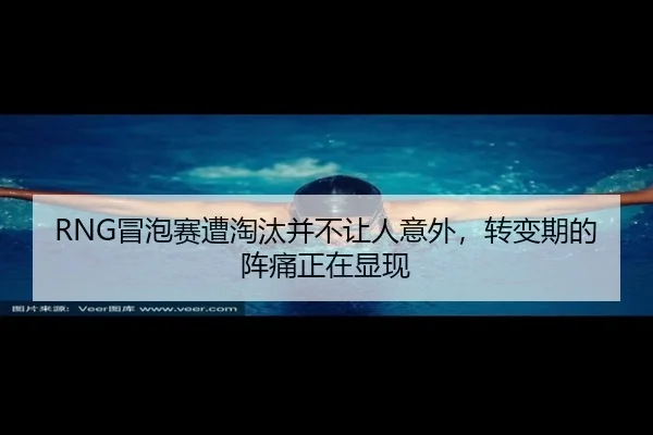 RNG冒泡赛遭淘汰并不让人意外，转变期的阵痛正在显现