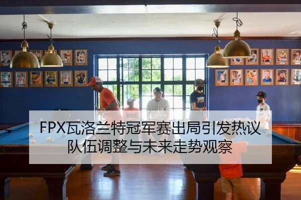 FPX瓦洛兰特冠军赛出局引发热议 队伍调整与未来走势观察